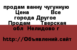  продам ванну чугунную › Цена ­ 7 000 - Все города Другое » Продам   . Тверская обл.,Нелидово г.